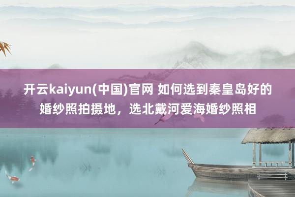 开云kaiyun(中国)官网 如何选到秦皇岛好的婚纱照拍摄地，选北戴河爱海婚纱照相