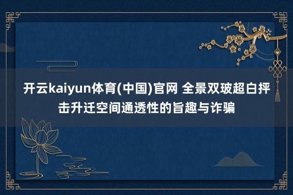 开云kaiyun体育(中国)官网 全景双玻超白抨击升迁空间通透性的旨趣与诈骗
