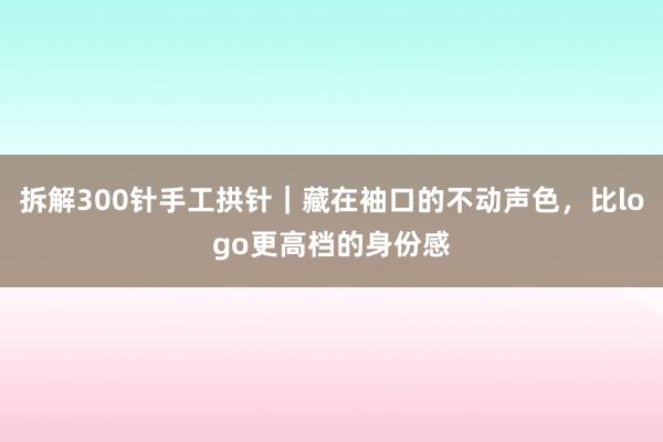 拆解300针手工拱针｜藏在袖口的不动声色，比logo更高档的身份感