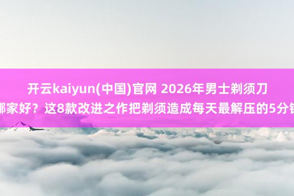 开云kaiyun(中国)官网 2026年男士剃须刀哪家好？这8款改进之作把剃须造成每天最解压的5分钟