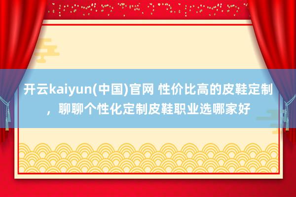 开云kaiyun(中国)官网 性价比高的皮鞋定制，聊聊个性化定制皮鞋职业选哪家好