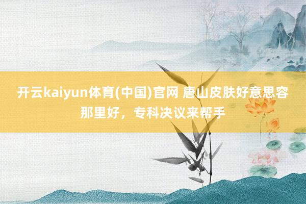 开云kaiyun体育(中国)官网 唐山皮肤好意思容那里好，专科决议来帮手