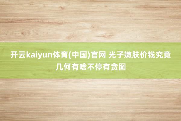 开云kaiyun体育(中国)官网 光子嫩肤价钱究竟几何有啥不停有贪图