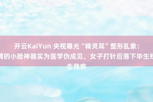 开云KaiYun 央视曝光“精灵耳”整形乱象：所谓的小脸神器实为医学伪成见，女子打针后落下毕生残疾