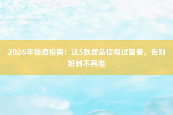 2026年祛痘指南：这5款居品信得过靠谱，告别粉刺不再难