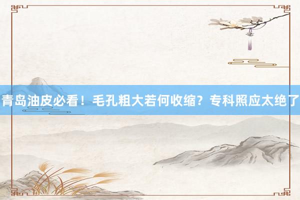 青岛油皮必看！毛孔粗大若何收缩？专科照应太绝了