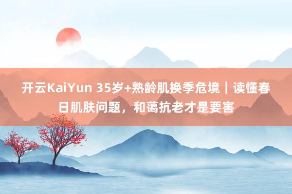开云KaiYun 35岁+熟龄肌换季危境｜读懂春日肌肤问题，和蔼抗老才是要害