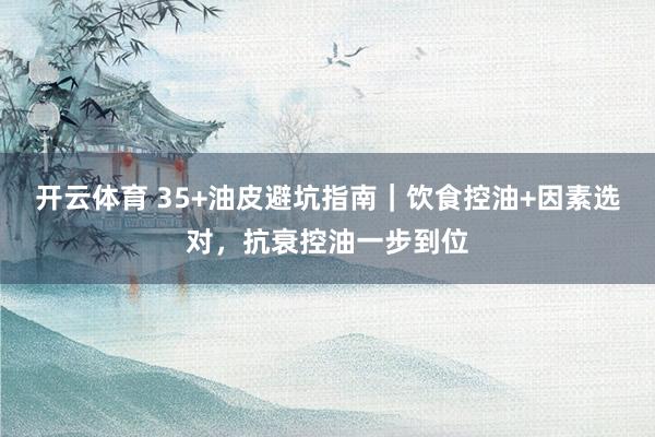 开云体育 35+油皮避坑指南｜饮食控油+因素选对，抗衰控油一步到位