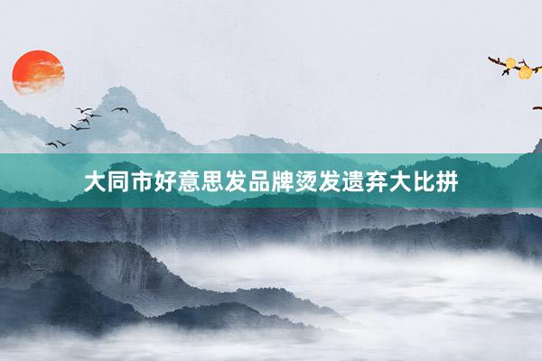 大同市好意思发品牌烫发遗弃大比拼