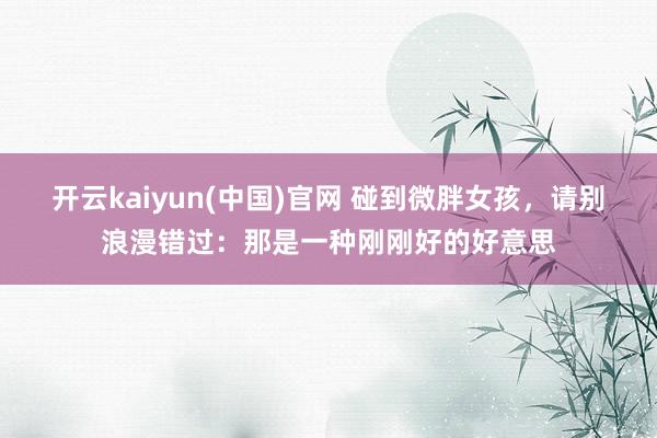 开云kaiyun(中国)官网 碰到微胖女孩，请别浪漫错过：那是一种刚刚好的好意思