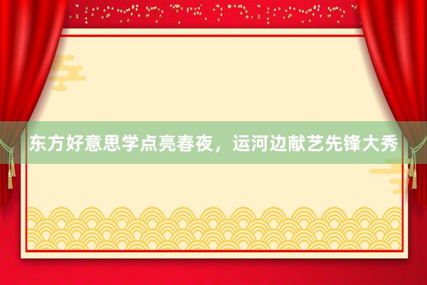东方好意思学点亮春夜，运河边献艺先锋大秀