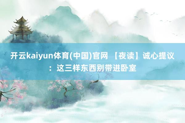 开云kaiyun体育(中国)官网 【夜读】诚心提议：这三样东西别带进卧室