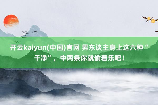 开云kaiyun(中国)官网 男东谈主身上这六种“干净”，中两条你就偷着乐吧！