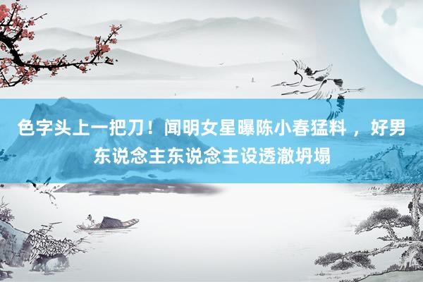色字头上一把刀！闻明女星曝陈小春猛料 ，好男东说念主东说念主设透澈坍塌