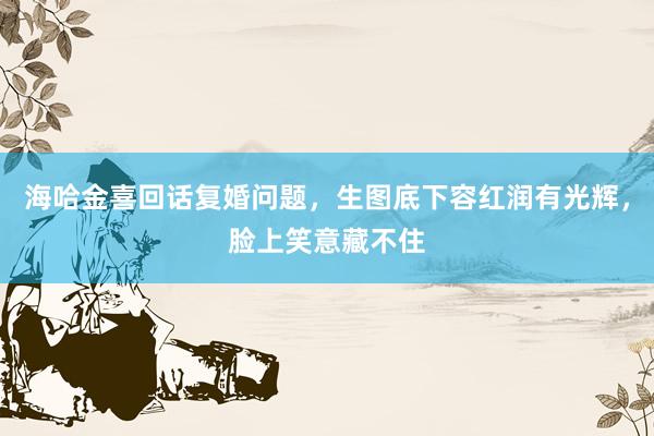 海哈金喜回话复婚问题，生图底下容红润有光辉，脸上笑意藏不住