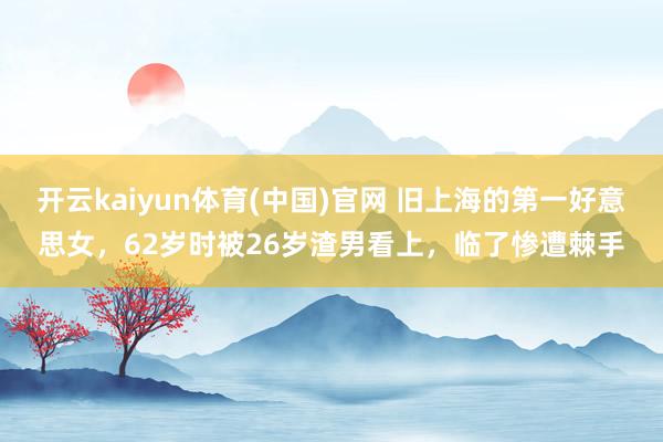 开云kaiyun体育(中国)官网 旧上海的第一好意思女，62岁时被26岁渣男看上，临了惨遭棘手