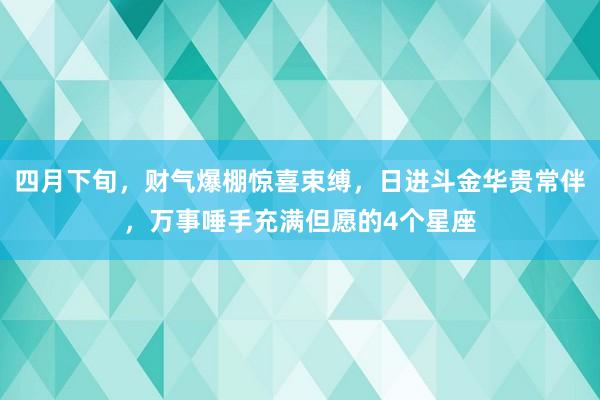 四月下旬，财气爆棚惊喜束缚，日进斗金华贵常伴，万事唾手充满但愿的4个星座