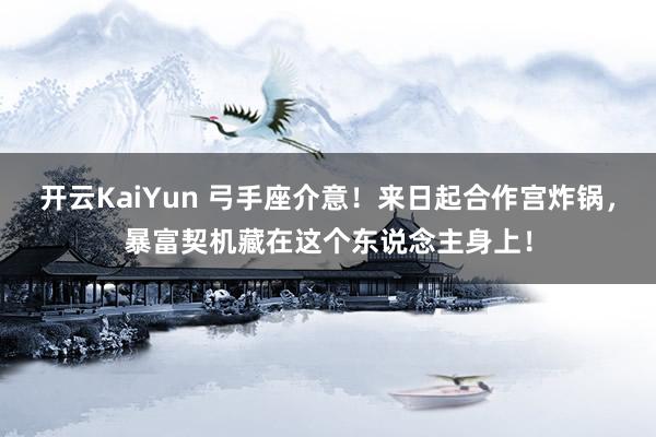 开云KaiYun 弓手座介意！来日起合作宫炸锅，暴富契机藏在这个东说念主身上！