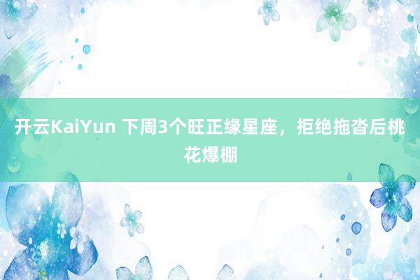 开云KaiYun 下周3个旺正缘星座，拒绝拖沓后桃花爆棚