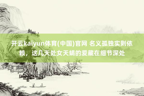 开云kaiyun体育(中国)官网 名义孤独实则依赖，这几天处女天蝎的爱藏在细节深处