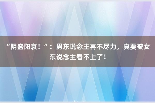 “阴盛阳衰！”：男东说念主再不尽力，真要被女东说念主看不上了！