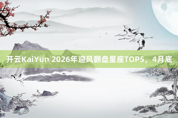 开云KaiYun 2026年迎风翻盘星座TOP5，4月底