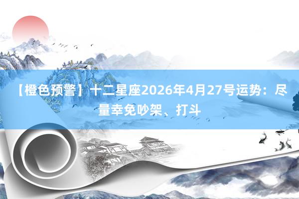 【橙色预警】十二星座2026年4月27号运势：尽量幸免吵架、打斗