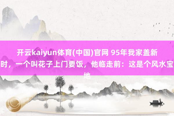 开云kaiyun体育(中国)官网 95年我家盖新址时，一个叫花子上门要饭，他临走前：这是个风水宝地