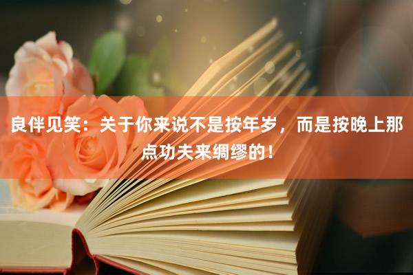 良伴见笑：关于你来说不是按年岁，而是按晚上那点功夫来绸缪的！