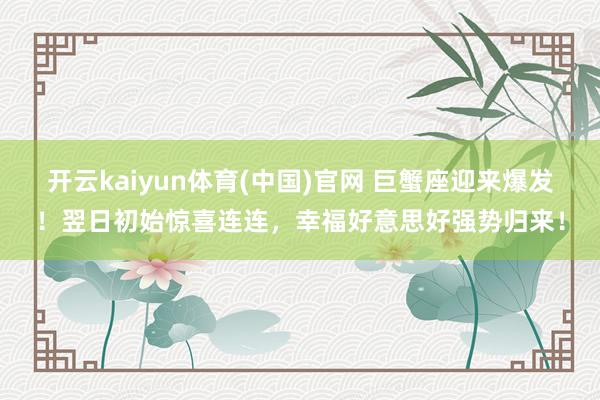 开云kaiyun体育(中国)官网 巨蟹座迎来爆发！翌日初始惊喜连连，幸福好意思好强势归来！