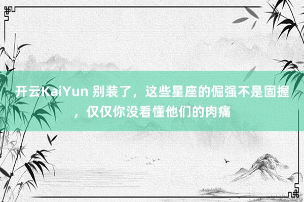 开云KaiYun 别装了，这些星座的倔强不是固握，仅仅你没看懂他们的肉痛