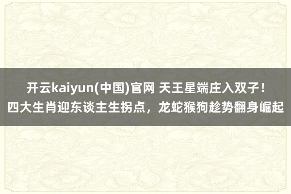 开云kaiyun(中国)官网 天王星端庄入双子！四大生肖迎东谈主生拐点，龙蛇猴狗趁势翻身崛起