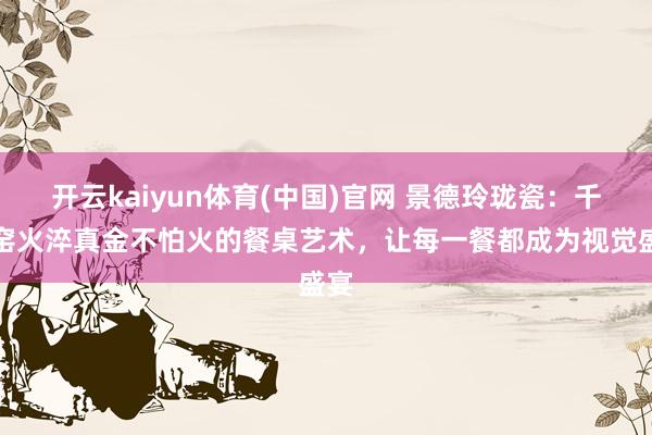 开云kaiyun体育(中国)官网 景德玲珑瓷：千年窑火淬真金不怕火的餐桌艺术，让每一餐都成为视觉盛宴