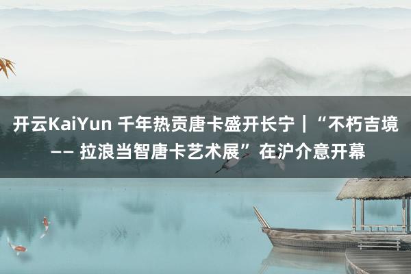 开云KaiYun 千年热贡唐卡盛开长宁｜“不朽吉境 —— 拉浪当智唐卡艺术展” 在沪介意开幕