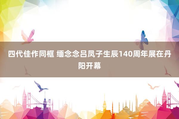 四代佳作同框 缅念念吕凤子生辰140周年展在丹阳开幕