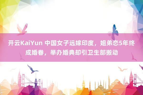 开云KaiYun 中国女子远嫁印度，姐弟恋5年终成婚眷，举办婚典却引卫生部搬动