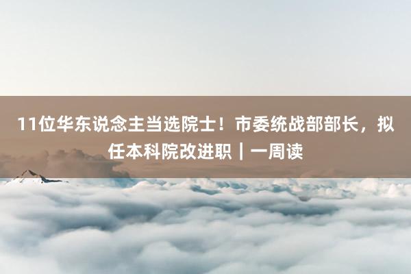 11位华东说念主当选院士！市委统战部部长，拟任本科院改进职｜一周读