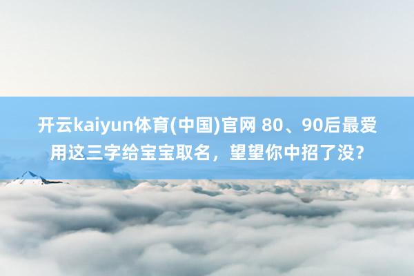 开云kaiyun体育(中国)官网 80、90后最爱用这三字给宝宝取名，望望你中招了没？