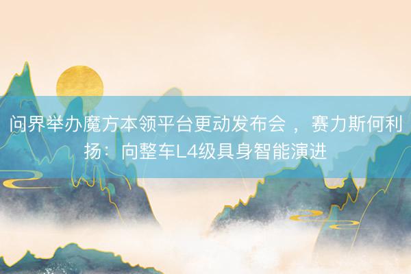 问界举办魔方本领平台更动发布会 ，赛力斯何利扬：向整车L4级具身智能演进