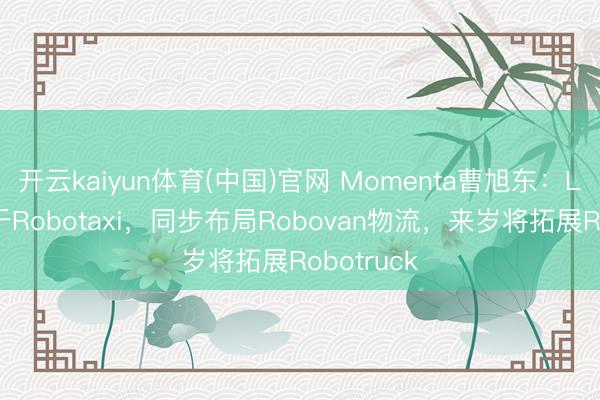 开云kaiyun体育(中国)官网 Momenta曹旭东：L4不局限于Robotaxi，同步布局Robovan物流，来岁将拓展Robotruck