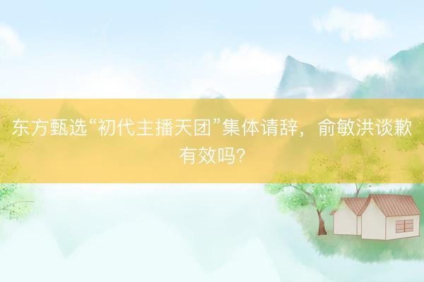 东方甄选“初代主播天团”集体请辞，俞敏洪谈歉有效吗？