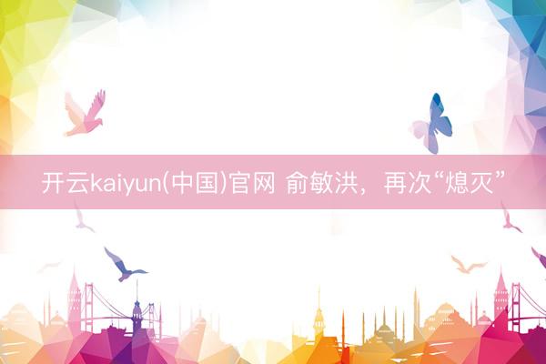 开云kaiyun(中国)官网 俞敏洪，再次“熄灭”