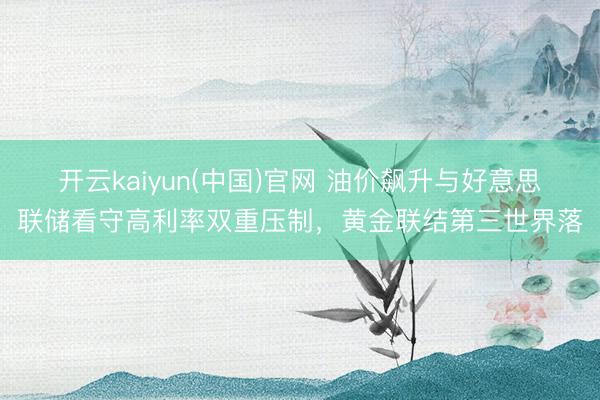 开云kaiyun(中国)官网 油价飙升与好意思联储看守高利率双重压制，黄金联结第三世界落