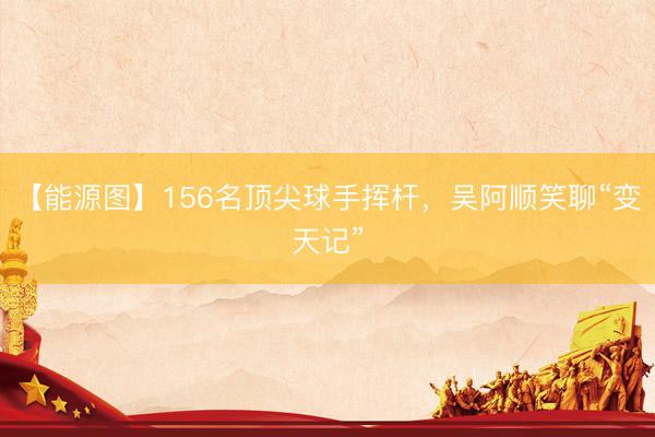 【能源图】156名顶尖球手挥杆，吴阿顺笑聊“变天记”