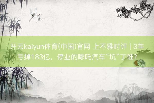 开云kaiyun体育(中国)官网 上不雅时评 | 3年亏掉183亿，停业的哪吒汽车“坑”了谁？