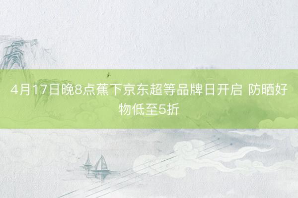 4月17日晚8点蕉下京东超等品牌日开启 防晒好物低至5折
