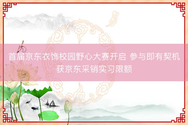 首届京东衣饰校园野心大赛开启 参与即有契机获京东采销实习限额
