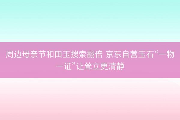 周边母亲节和田玉搜索翻倍 京东自营玉石“一物一证”让耸立更清静
